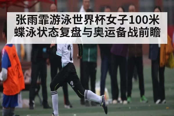 张雨霏游泳世界杯女子100米蝶泳状态复盘与奥运备战前瞻